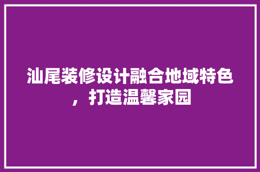 汕尾装修设计融合地域特色，打造温馨家园