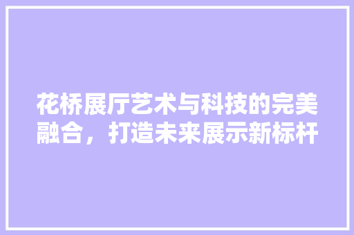 花桥展厅艺术与科技的完美融合，打造未来展示新标杆
