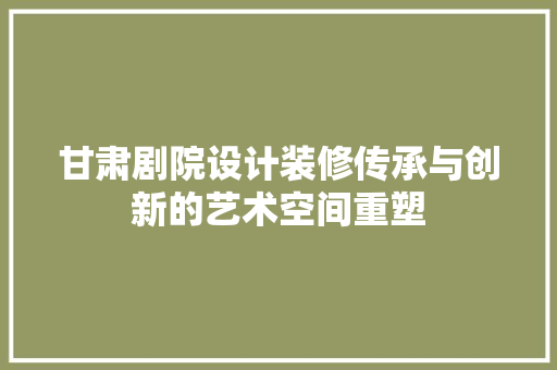 甘肃剧院设计装修传承与创新的艺术空间重塑