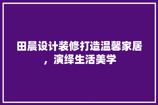 田晨设计装修打造温馨家居，演绎生活美学
