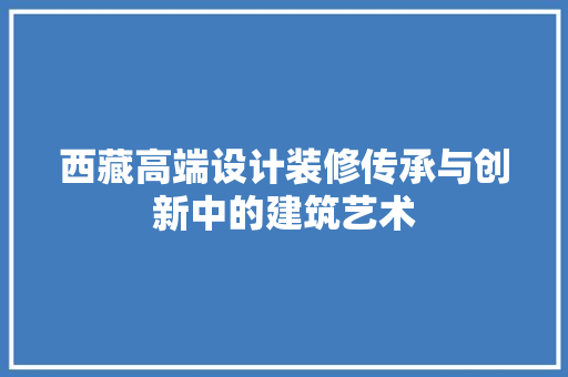 西藏高端设计装修传承与创新中的建筑艺术
