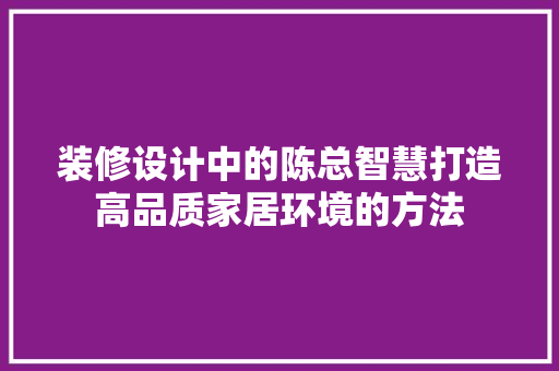 装修设计中的陈总智慧打造高品质家居环境的方法