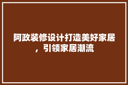 阿政装修设计打造美好家居，引领家居潮流