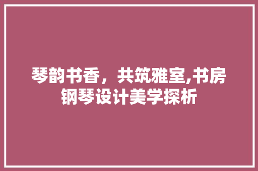 琴韵书香，共筑雅室,书房钢琴设计美学探析  第1张