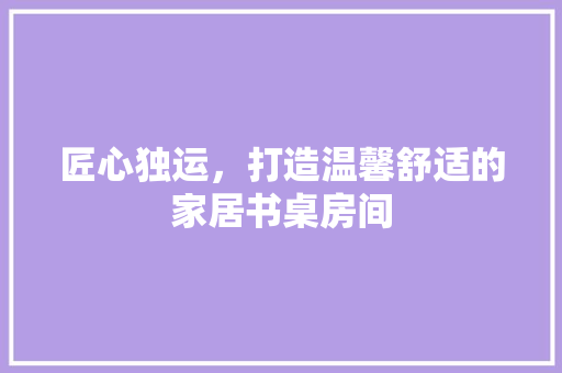 匠心独运，打造温馨舒适的家居书桌房间