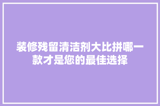 装修残留清洁剂大比拼哪一款才是您的最佳选择