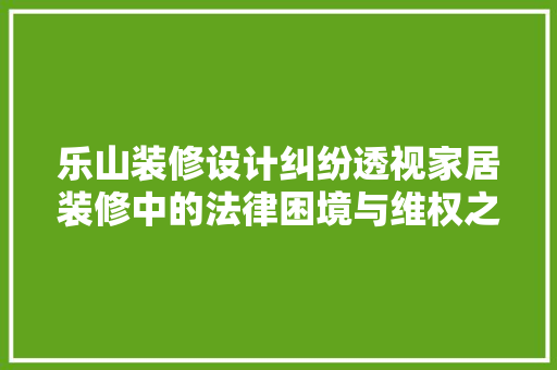 乐山装修设计纠纷透视家居装修中的法律困境与维权之路