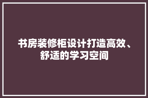 书房装修柜设计打造高效、舒适的学习空间