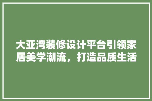 大亚湾装修设计平台引领家居美学潮流，打造品质生活新标杆
