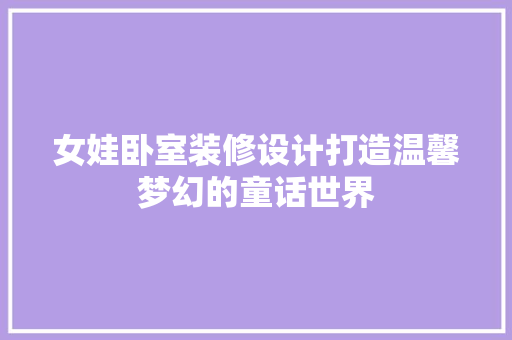 女娃卧室装修设计打造温馨梦幻的童话世界