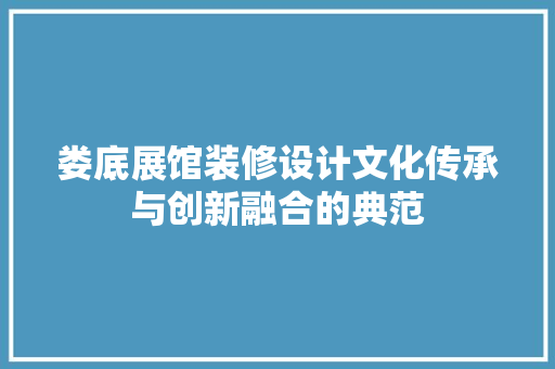 娄底展馆装修设计文化传承与创新融合的典范