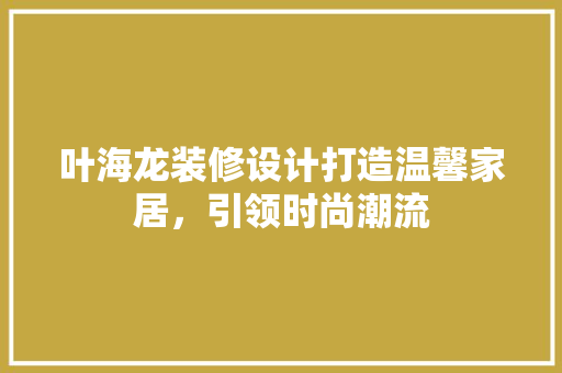 叶海龙装修设计打造温馨家居，引领时尚潮流