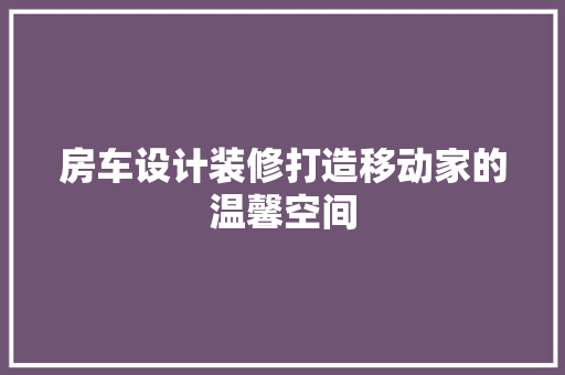 房车设计装修打造移动家的温馨空间