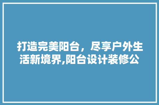 打造完美阳台，尽享户外生活新境界,阳台设计装修公司详细