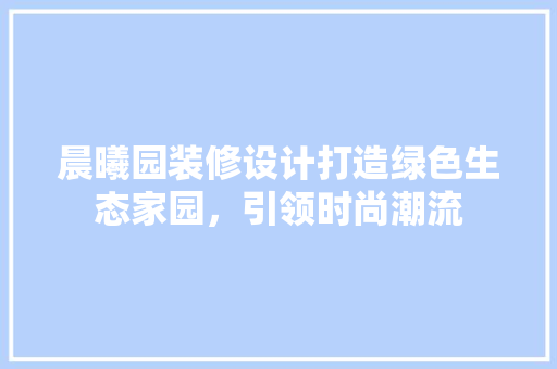 晨曦园装修设计打造绿色生态家园，引领时尚潮流