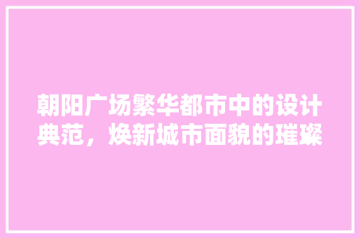 朝阳广场繁华都市中的设计典范，焕新城市面貌的璀璨明珠