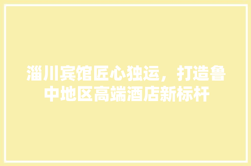 淄川宾馆匠心独运，打造鲁中地区高端酒店新标杆