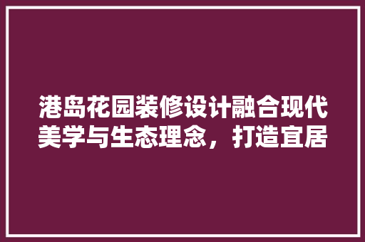 港岛花园装修设计融合现代美学与生态理念，打造宜居生活典范