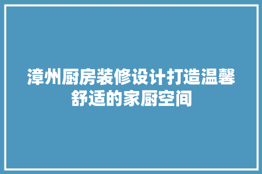 漳州厨房装修设计打造温馨舒适的家厨空间