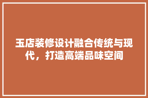 玉店装修设计融合传统与现代，打造高端品味空间