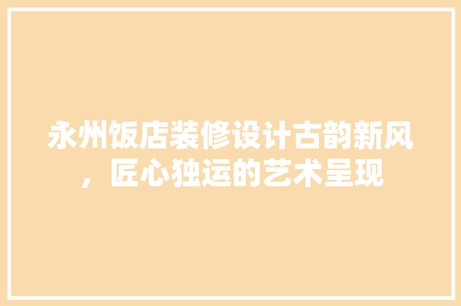 永州饭店装修设计古韵新风，匠心独运的艺术呈现