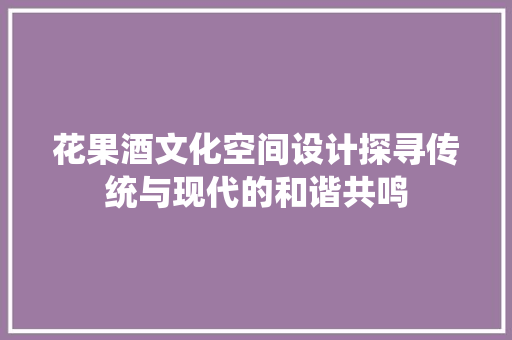花果酒文化空间设计探寻传统与现代的和谐共鸣