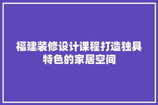 福建装修设计课程打造独具特色的家居空间