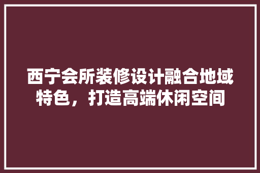 西宁会所装修设计融合地域特色，打造高端休闲空间