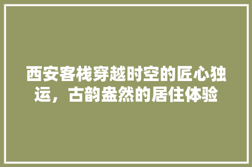 西安客栈穿越时空的匠心独运，古韵盎然的居住体验