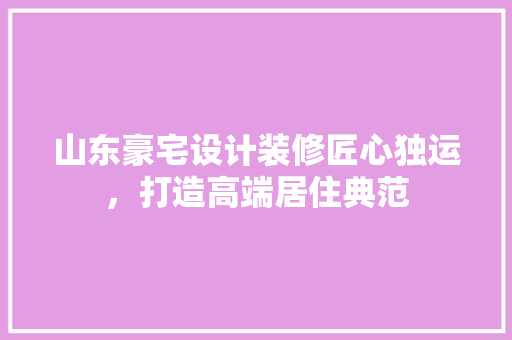 山东豪宅设计装修匠心独运，打造高端居住典范
