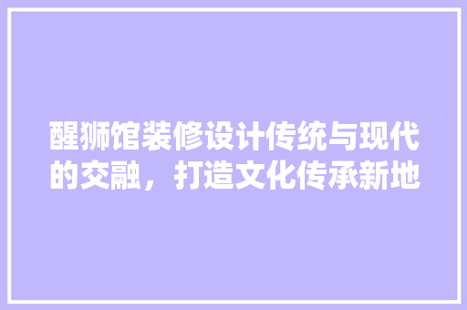 醒狮馆装修设计传统与现代的交融，打造文化传承新地标