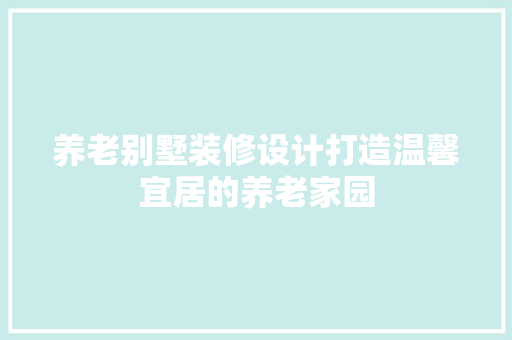 养老别墅装修设计打造温馨宜居的养老家园