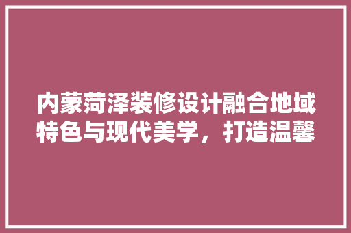 内蒙菏泽装修设计融合地域特色与现代美学，打造温馨宜居空间