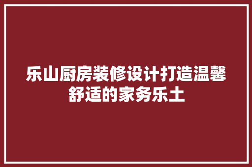 乐山厨房装修设计打造温馨舒适的家务乐土