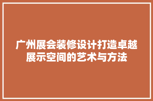 广州展会装修设计打造卓越展示空间的艺术与方法