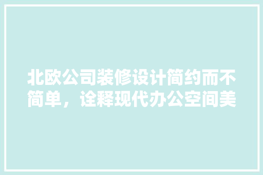 北欧公司装修设计简约而不简单，诠释现代办公空间美学