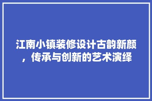 江南小镇装修设计古韵新颜，传承与创新的艺术演绎