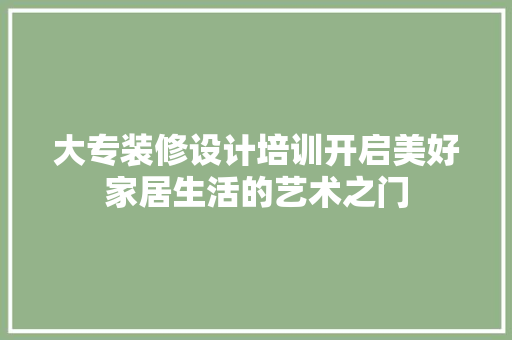 大专装修设计培训开启美好家居生活的艺术之门