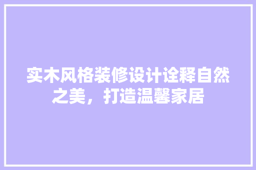 实木风格装修设计诠释自然之美，打造温馨家居