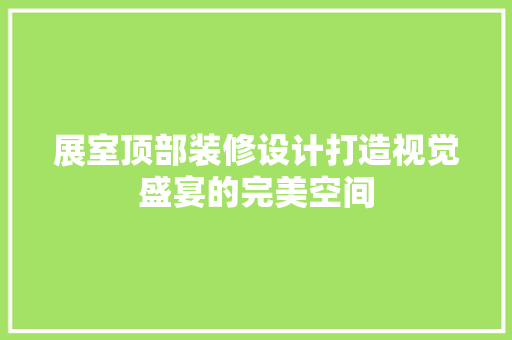 展室顶部装修设计打造视觉盛宴的完美空间