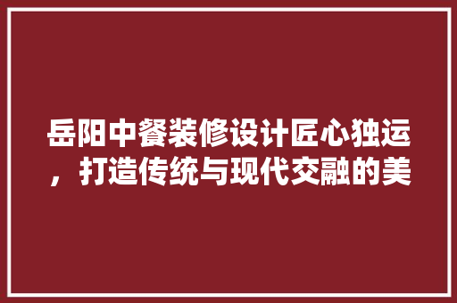 岳阳中餐装修设计匠心独运，打造传统与现代交融的美食空间