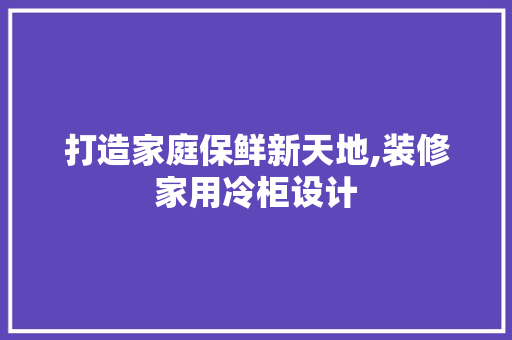打造家庭保鲜新天地,装修家用冷柜设计