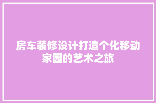 房车装修设计打造个化移动家园的艺术之旅