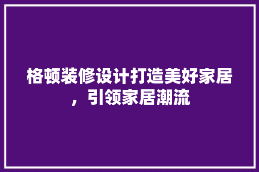 格顿装修设计打造美好家居，引领家居潮流