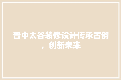 晋中太谷装修设计传承古韵，创新未来