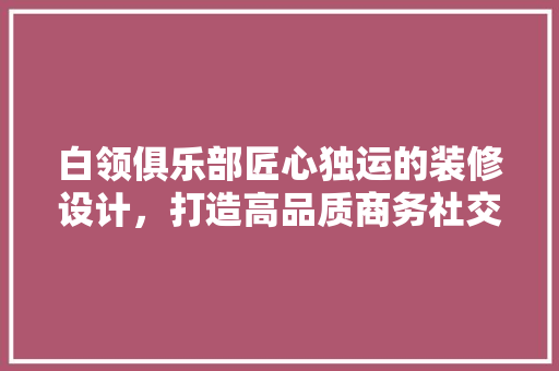 白领俱乐部匠心独运的装修设计，打造高品质商务社交空间