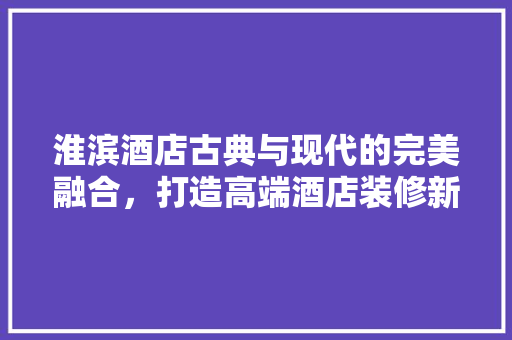 淮滨酒店古典与现代的完美融合，打造高端酒店装修新标杆