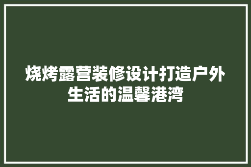 烧烤露营装修设计打造户外生活的温馨港湾