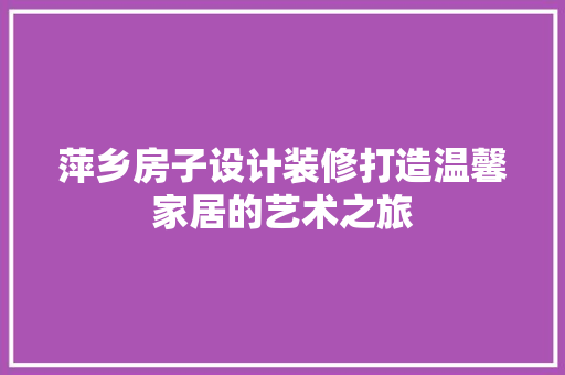 萍乡房子设计装修打造温馨家居的艺术之旅