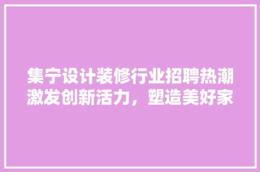 集宁设计装修行业招聘热潮激发创新活力，塑造美好家居